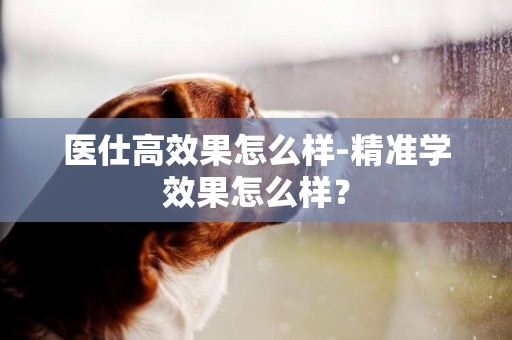 醫仕高效果怎么樣-精準學效果怎么樣？