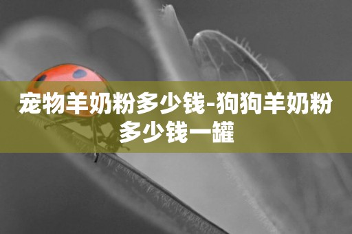 寵物羊奶粉多少錢-狗狗羊奶粉多少錢一罐