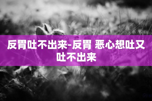 反胃吐不出來-反胃 惡心想吐又吐不出來
