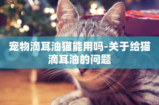 寵物滴耳油貓能用嗎-關于給貓滴耳油的問題