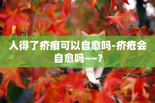 人得了疥癬可以自愈嗎-疥瘡會自愈嗎~~？
