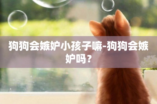 狗狗會嫉妒小孩子嘛-狗狗會嫉妒嗎？