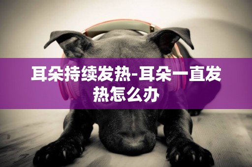 耳朵持續發熱-耳朵一直發熱怎么辦