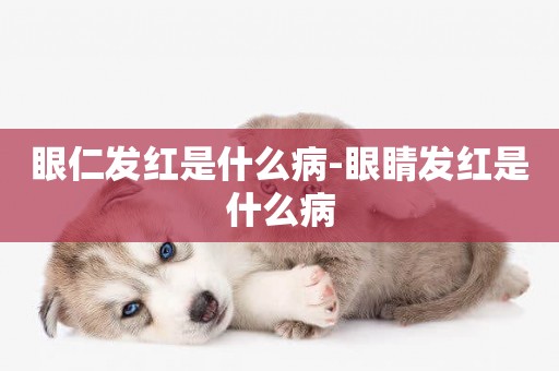 眼仁發紅是什么病-眼睛發紅是什么病