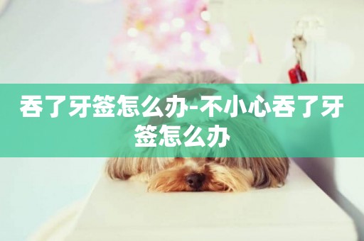 吞了牙簽怎么辦-不小心吞了牙簽怎么辦