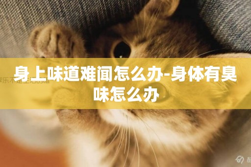身上味道難聞怎么辦-身體有臭味怎么辦