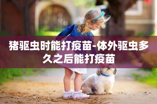 豬驅蟲時能打疫苗-體外驅蟲多久之后能打疫苗