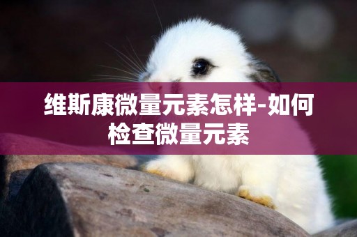 維斯康微量元素怎樣-如何檢查微量元素