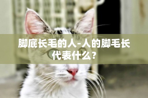 腳底長毛的人-人的腳毛長代表什么？