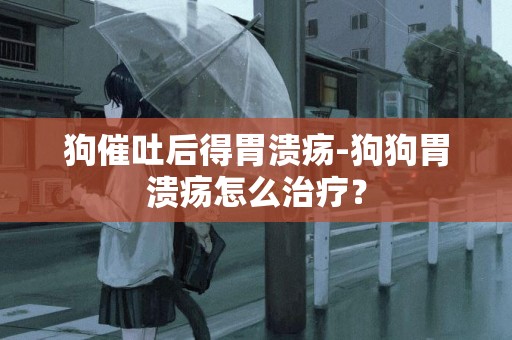 狗催吐后得胃潰瘍-狗狗胃潰瘍怎么治療？