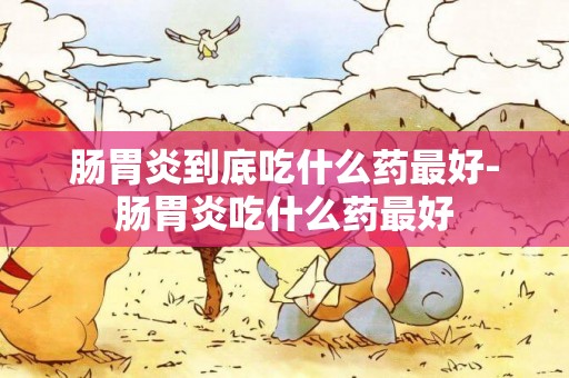 腸胃炎到底吃什么藥最好-腸胃炎吃什么藥最好