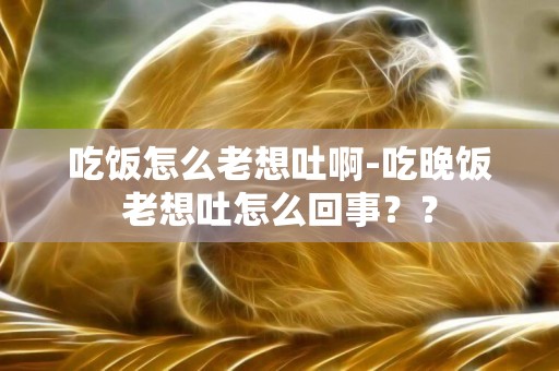 吃飯怎么老想吐啊-吃晚飯老想吐怎么回事？？