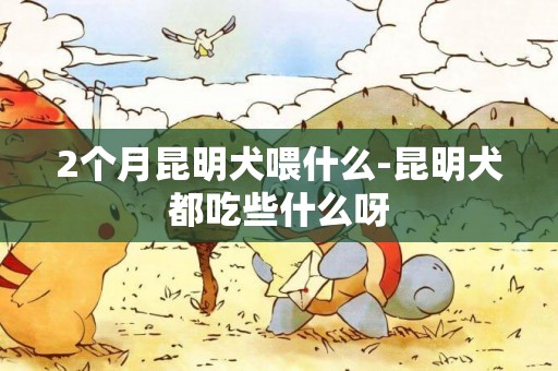 2個月昆明犬喂什么-昆明犬都吃些什么呀