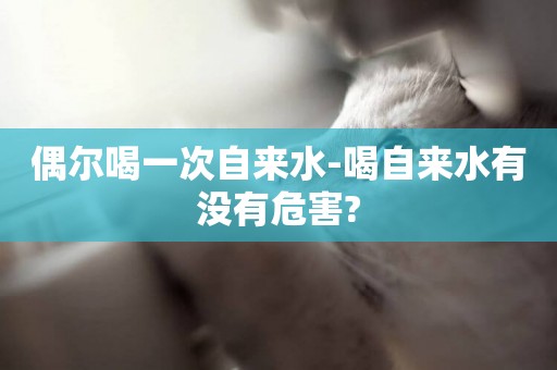 偶爾喝一次自來水-喝自來水有沒有危害?