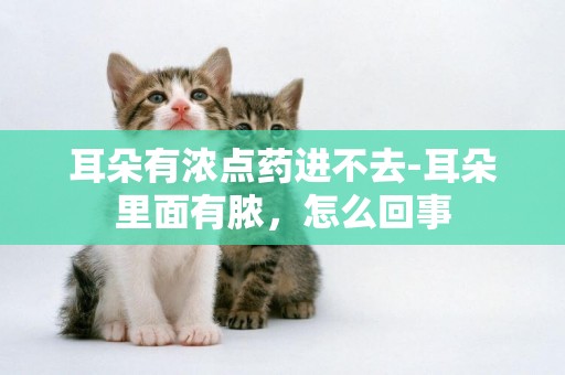 耳朵有濃點藥進不去-耳朵里面有膿，怎么回事