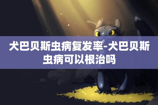 犬巴貝斯蟲病復發率-犬巴貝斯蟲病可以根治嗎