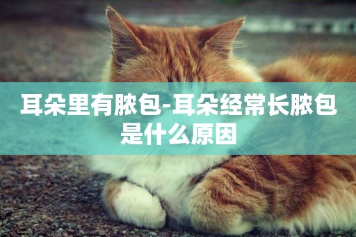 耳朵里有膿包-耳朵經常長膿包是什么原因