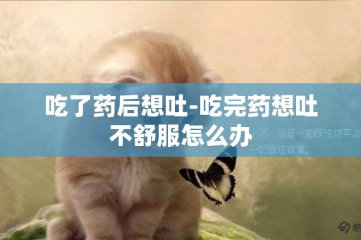 吃了藥后想吐-吃完藥想吐不舒服怎么辦