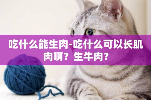 吃什么能生肉-吃什么可以長肌肉啊？生牛肉？