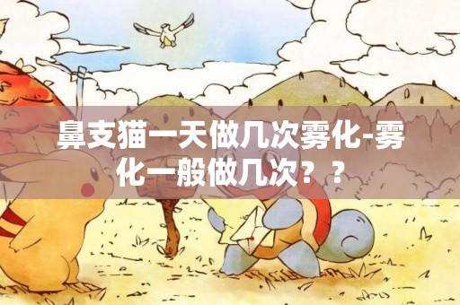 鼻支貓一天做幾次霧化-霧化一般做幾次？？