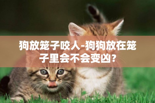 狗放籠子咬人-狗狗放在籠子里會不會變兇？