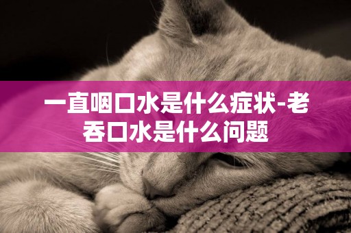 一直咽口水是什么癥狀-老吞口水是什么問題