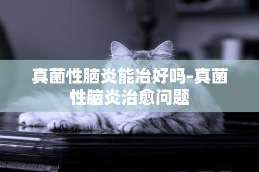 真菌性腦炎能冶好嗎-真菌性腦炎治愈問題