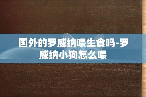 國外的羅威納喂生食嗎-羅威納小狗怎么喂