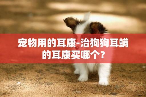 寵物用的耳康-治狗狗耳螨的耳康買哪個？