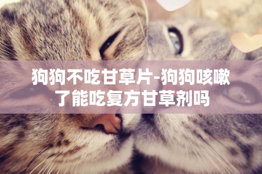 狗狗不吃甘草片-狗狗咳嗽了能吃復方甘草劑嗎