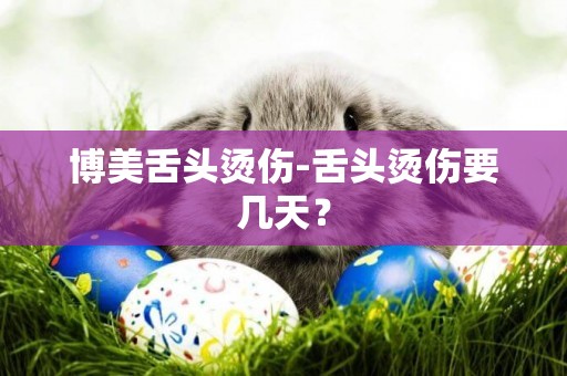 博美舌頭燙傷-舌頭燙傷要幾天？