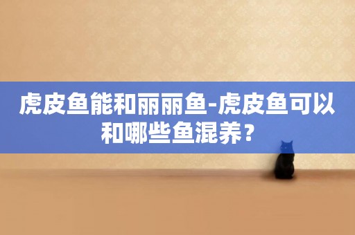 虎皮魚能和麗麗魚-虎皮魚可以和哪些魚混養？