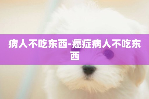 病人不吃東西-癌癥病人不吃東西