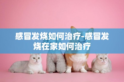 感冒發燒如何治療-感冒發燒在家如何治療