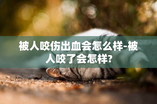 被人咬傷出血會怎么樣-被人咬了會怎樣?