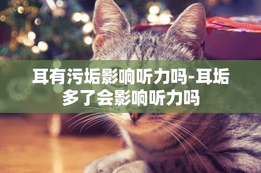 耳有污垢影響聽力嗎-耳垢多了會影響聽力嗎