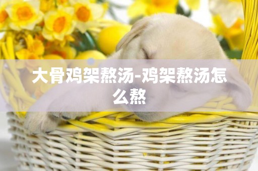 大骨雞架熬湯-雞架熬湯怎么熬