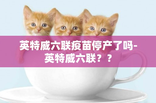 英特威六聯疫苗停產了嗎-英特威六聯？？
