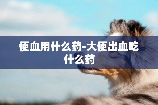 便血用什么藥-大便出血吃什么藥
