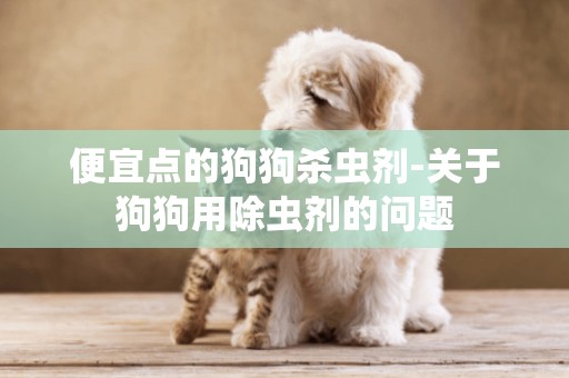 便宜點的狗狗殺蟲劑-關于狗狗用除蟲劑的問題