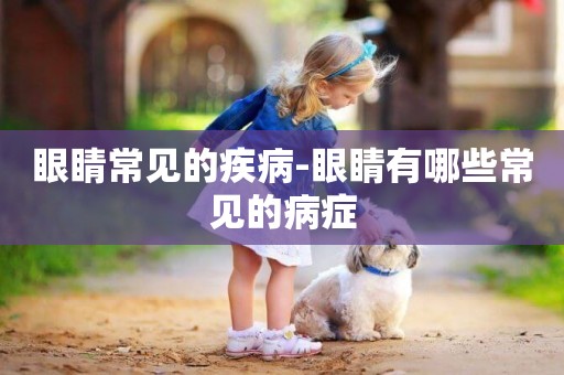 眼睛常見的疾病-眼睛有哪些常見的病癥