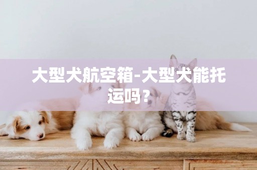 大型犬航空箱-大型犬能托運嗎？