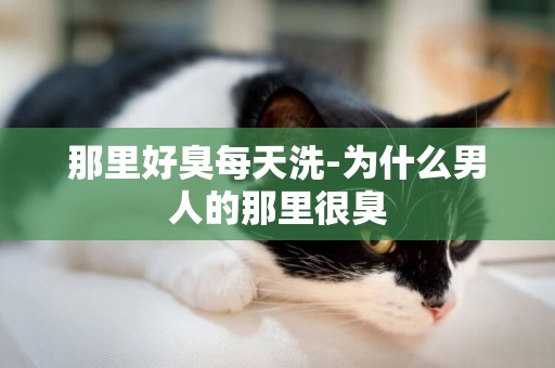 那里好臭每天洗-為什么男人的那里很臭