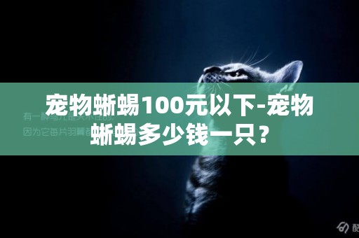 寵物蜥蜴100元以下-寵物蜥蜴多少錢一只？