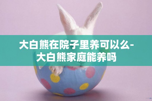 大白熊在院子里養可以么-大白熊家庭能養嗎