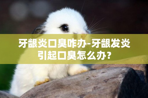 牙齦炎口臭咋辦-牙齦發炎引起口臭怎么辦？
