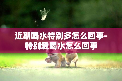 近期喝水特別多怎么回事-特別愛喝水怎么回事