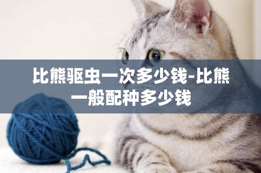 比熊驅蟲一次多少錢-比熊一般配種多少錢