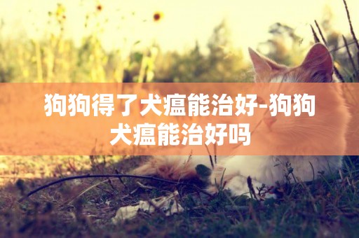 狗狗得了犬瘟能治好-狗狗犬瘟能治好嗎