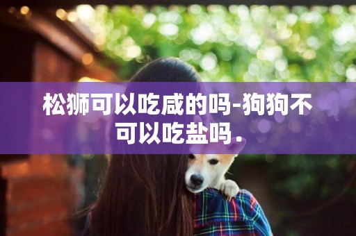 松獅可以吃咸的嗎-狗狗不可以吃鹽嗎．